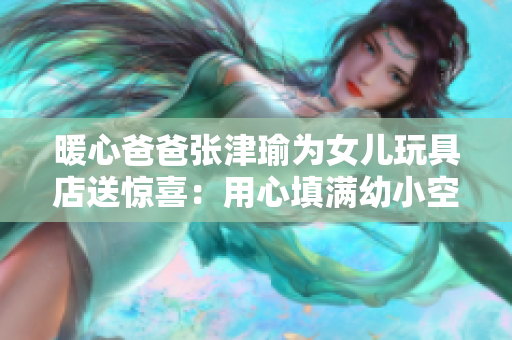 暖心爸爸张津瑜为女儿玩具店送惊喜：用心填满幼小空间