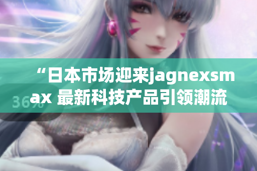 “日本市场迎来jagnexsmax 最新科技产品引领潮流”
