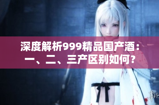 深度解析999精品国产酒：一、二、三产区别如何？