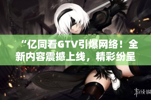 “亿同看GTV引爆网络！全新内容震撼上线，精彩纷呈等你来观赏！”