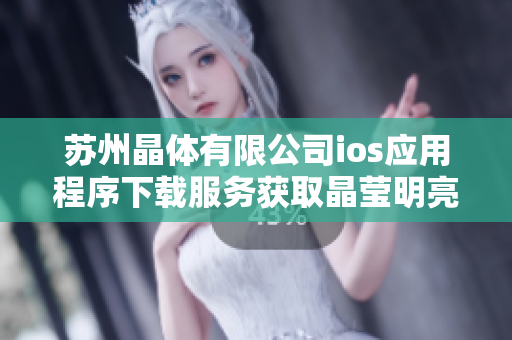 苏州晶体有限公司ios应用程序下载服务获取晶莹明亮的体验