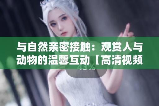 与自然亲密接触：观赏人与动物的温馨互动【高清视频素材下载】