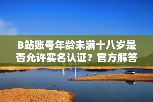 B站账号年龄未满十八岁是否允许实名认证？官方解答在此！