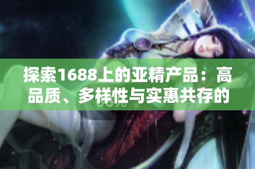 探索1688上的亚精产品：高品质、多样性与实惠共存的选择