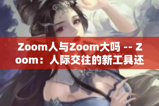 Zoom人与Zoom大吗 -- Zoom：人际交往的新工具还是市场巨头？