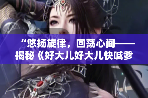 “悠扬旋律，回荡心间——揭秘《好大儿好大儿快喊爹》这首神曲的故事”