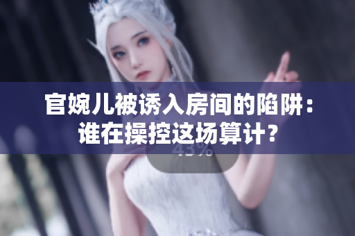 官婉儿被诱入房间的陷阱：谁在操控这场算计？