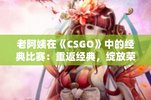 老阿姨在《CSGO》中的经典比赛：重返经典，绽放荣耀