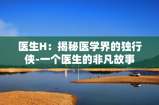 医生H：揭秘医学界的独行侠-一个医生的非凡故事