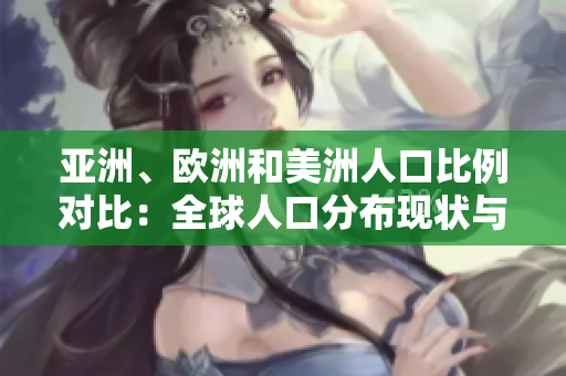 亚洲、欧洲和美洲人口比例对比：全球人口分布现状与地区差异分析