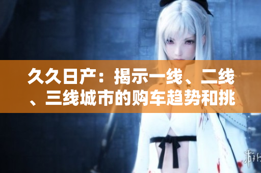 久久日产：揭示一线、二线、三线城市的购车趋势和挑战