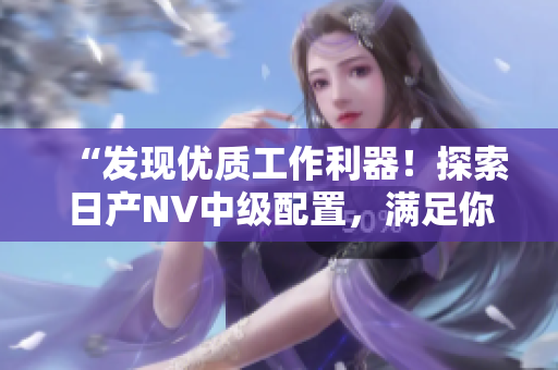 “发现优质工作利器！探索日产NV中级配置，满足你的商用需求！”
