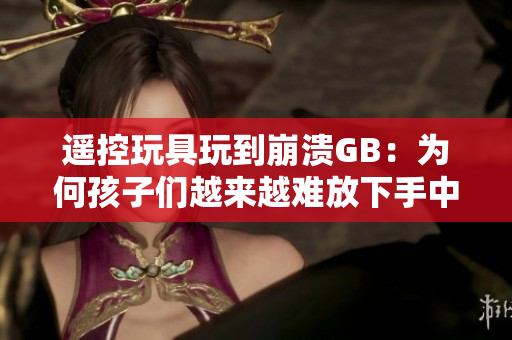 遥控玩具玩到崩溃GB：为何孩子们越来越难放下手中的遥控器？
