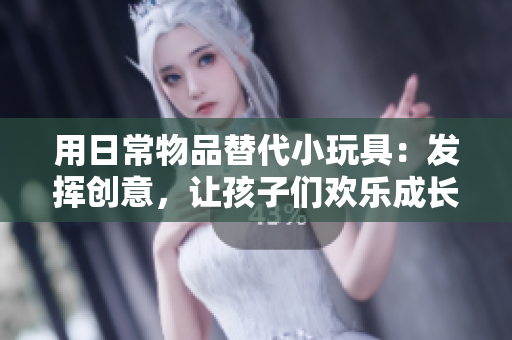 用日常物品替代小玩具：发挥创意，让孩子们欢乐成长
