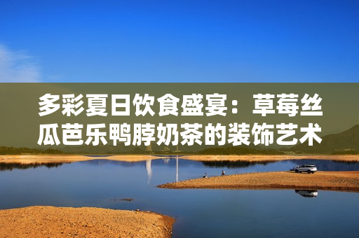 多彩夏日饮食盛宴：草莓丝瓜芭乐鸭脖奶茶的装饰艺术