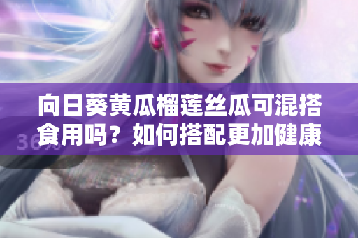 向日葵黄瓜榴莲丝瓜可混搭食用吗？如何搭配更加健康？