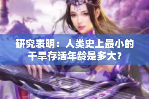 研究表明：人类史上最小的干旱存活年龄是多大？
