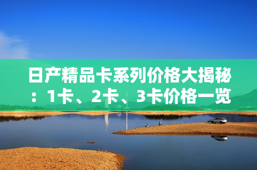 日产精品卡系列价格大揭秘：1卡、2卡、3卡价格一览，惊喜连连！