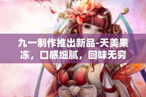 九一制作推出新品-天美果冻，口感细腻，回味无穷