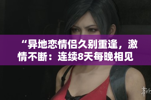 “异地恋情侣久别重逢，激情不断：连续8天每晚相见6次，感情升温”