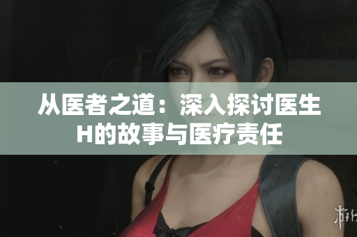 从医者之道：深入探讨医生H的故事与医疗责任