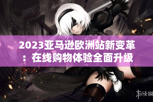 2023亚马逊欧洲站新变革：在线购物体验全面升级