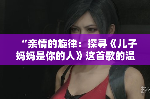 “亲情的旋律:探寻《儿子妈妈是你的人》这首歌的温暖力量” “亲情的旋律:探寻《儿子妈妈是你的人》这首歌的温暖力量”