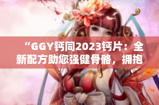 “GGY钙同2023钙片：全新配方助您强健骨骼，拥抱健康生活！”