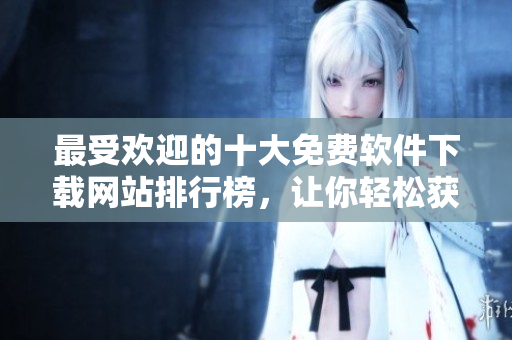 最受欢迎的十大免费软件下载网站排行榜，让你轻松获取所需软件