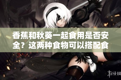香蕉和秋葵一起食用是否安全？这两种食物可以搭配食用吗？