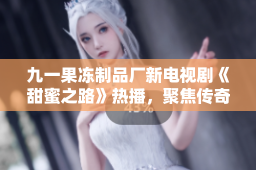 九一果冻制品厂新电视剧《甜蜜之路》热播，聚焦传奇创业故事