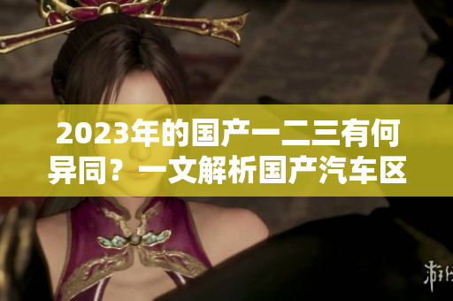 2023年的国产一二三有何异同？一文解析国产汽车区别