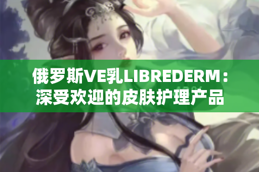 俄罗斯VE乳LIBREDERM：深受欢迎的皮肤护理产品