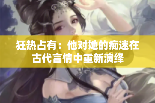 狂热占有：他对她的痴迷在古代言情中重新演绎