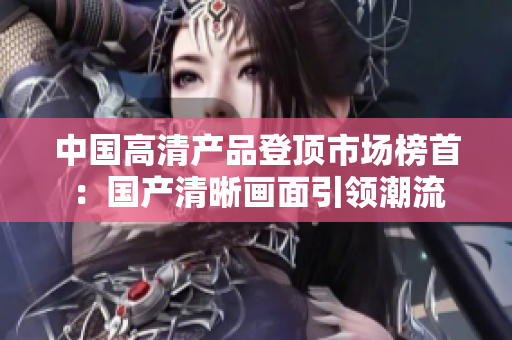 中国高清产品登顶市场榜首：国产清晰画面引领潮流