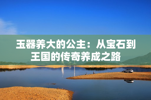 玉器养大的公主：从宝石到王国的传奇养成之路