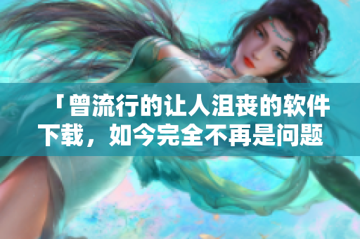 「曾流行的让人沮丧的软件下载，如今完全不再是问题！」