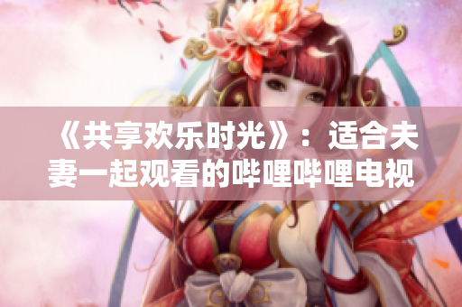 《共享欢乐时光》：适合夫妻一起观看的哔哩哔哩电视剧
