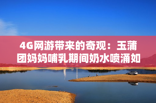 4G网游带来的奇观：玉蒲团妈妈哺乳期间奶水喷涌如泉