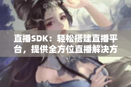 直播SDK：轻松搭建直播平台，提供全方位直播解决方案