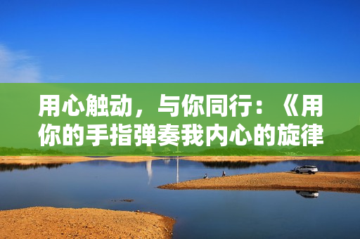 用心触动，与你同行：《用你的手指弹奏我内心的旋律——第二季》