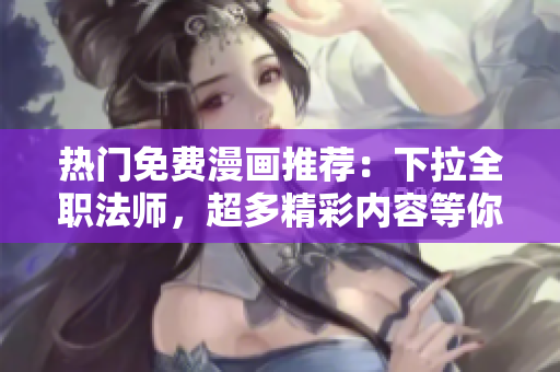 热门免费漫画推荐：下拉全职法师，超多精彩内容等你免费阅读