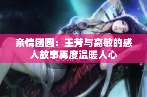 亲情团圆：王芳与高敏的感人故事再度温暖人心