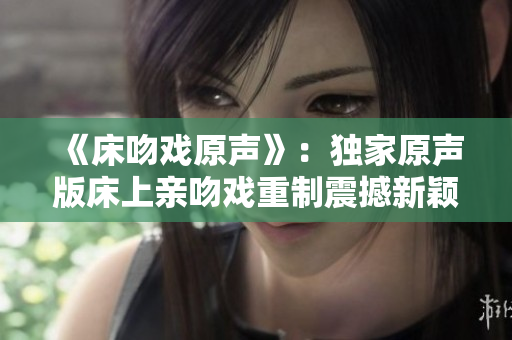 《床吻戏原声》：独家原声版床上亲吻戏重制震撼新颖【限时独家】