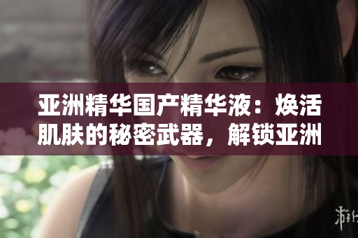 亚洲精华国产精华液：焕活肌肤的秘密武器，解锁亚洲美肌传奇