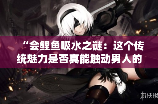 “会鲤鱼吸水之谜：这个传统魅力是否真能触动男人的内心？”