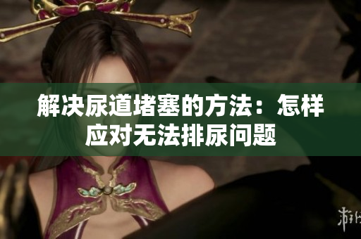 解决尿道堵塞的方法：怎样应对无法排尿问题