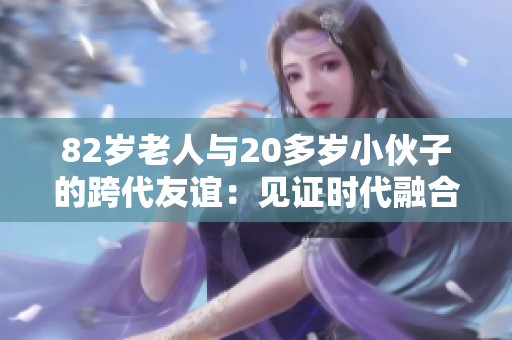 82岁老人与20多岁小伙子的跨代友谊：见证时代融合与尊重的真实故事
