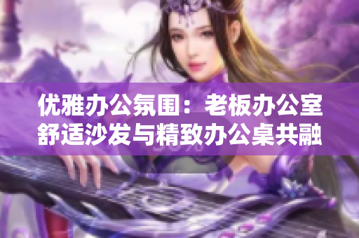 优雅办公氛围：老板办公室舒适沙发与精致办公桌共融