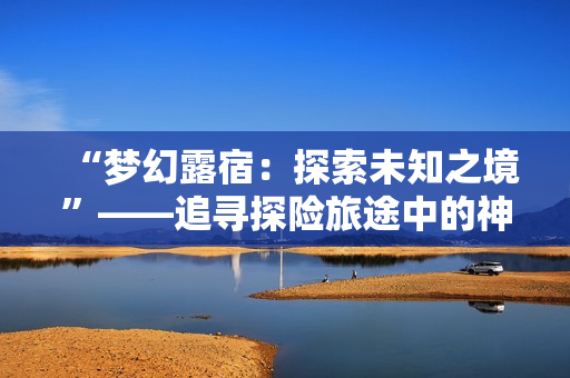 “梦幻露宿：探索未知之境”——追寻探险旅途中的神秘故事